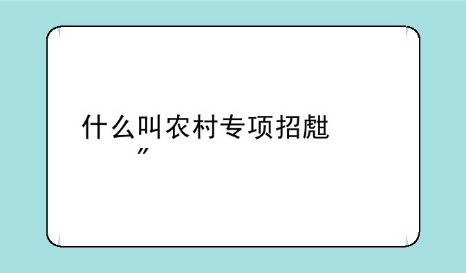 什么叫农村专项招生计划
