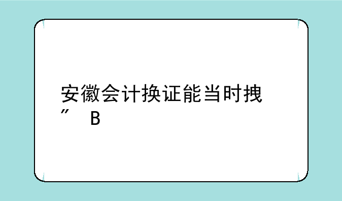 安徽会计换证能当时拿到吗