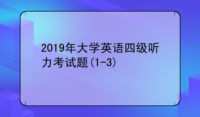 2019年大学英语四级听力考试题(1-3)