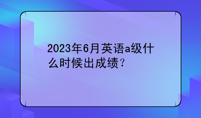 2023年6月英语a级什么时候出成绩？