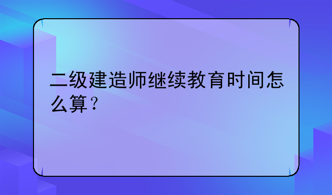 二级建造师继续教育时间怎么算？