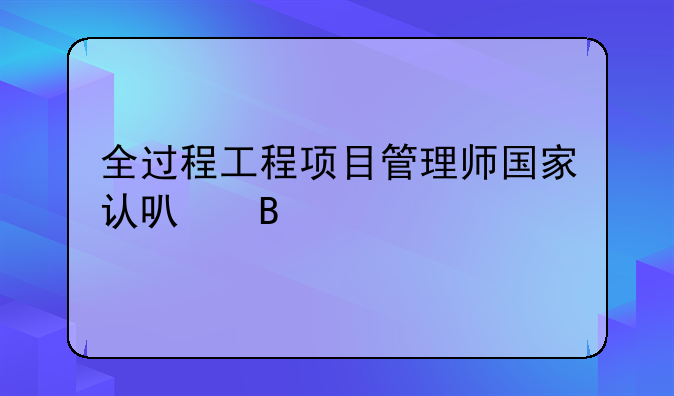 全过程工程项目管理师国家认可吗