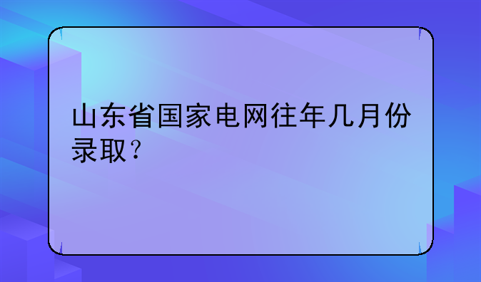 山东省国家电网往年几月份录取？