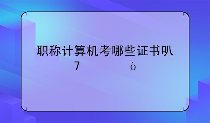 职称计算机考哪些证书可以免考？