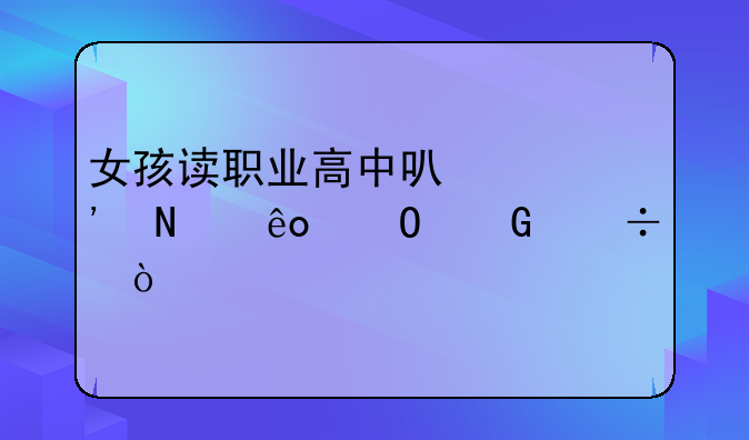 女孩读职业高中可以选哪些专科好？
