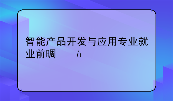 智能产品开发与应用专业就业前景？