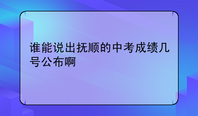 谁能说出抚顺的中考成绩几号公布啊