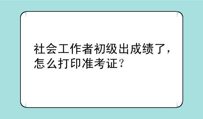 社会工作者初级出成绩了，怎么打印准考证？