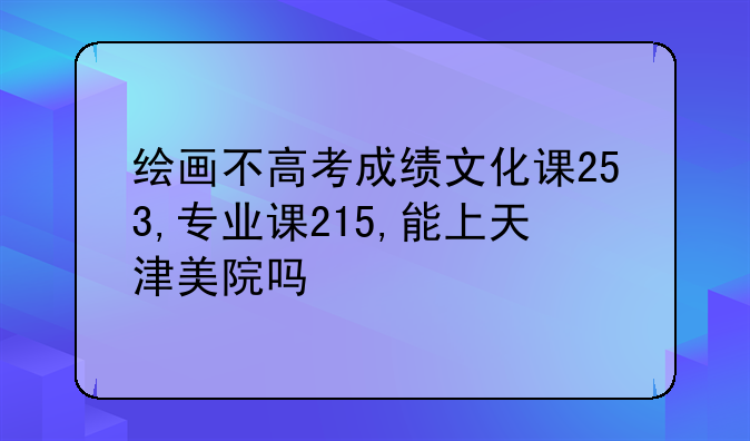 绘画不高考成绩文化课253,专业课215,能上天津美院吗