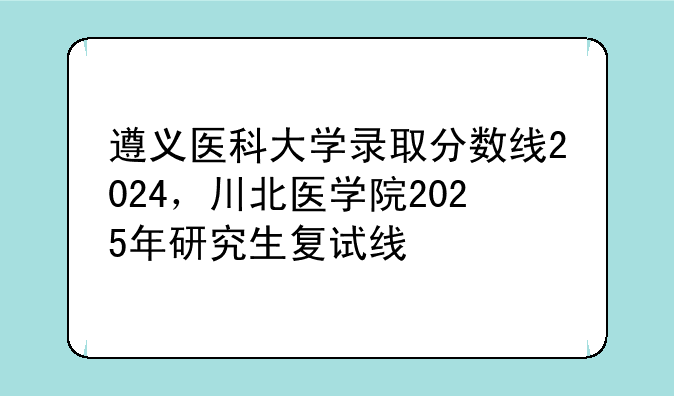 遵义医科大学录取分数线2024，川北医学院2025年研究生复试线