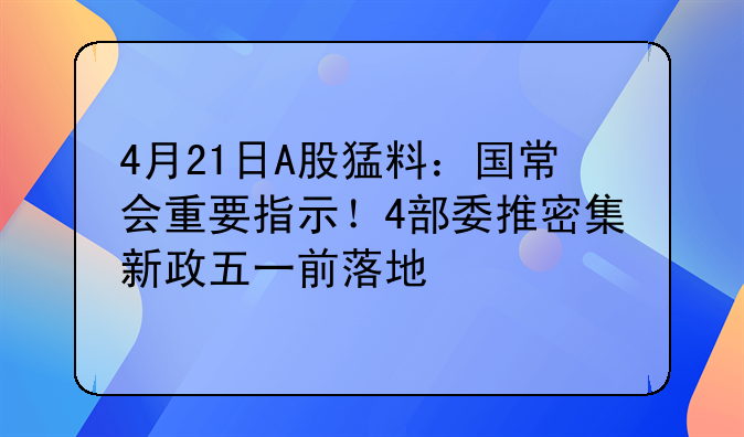 4月21日A股猛料：国常会重要指示！4部委推密集新政五一前落地