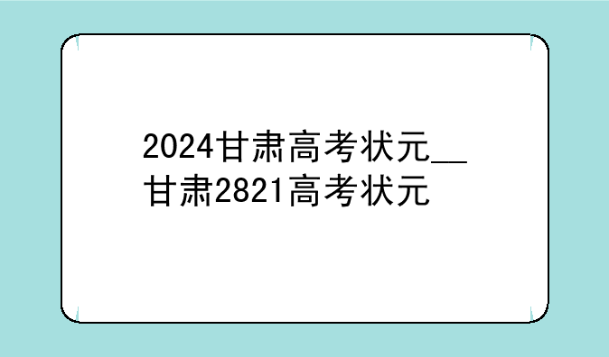 2024甘肃高考状元__甘肃2821高考状元