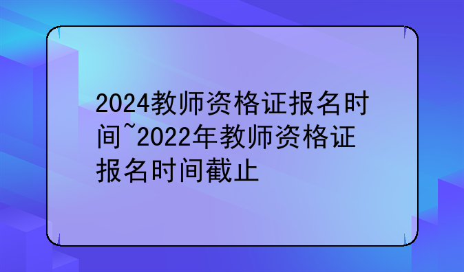 2024教师资格证报名时间~2022年教师资格证报名时间截止