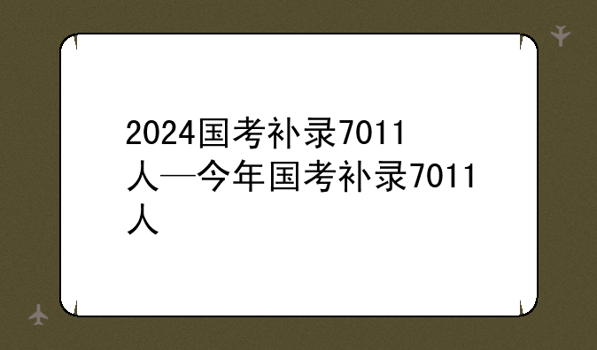 2024国考补录7011人—今年国考补录7011人