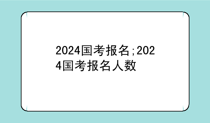2024国考报名;2024国考报名人数