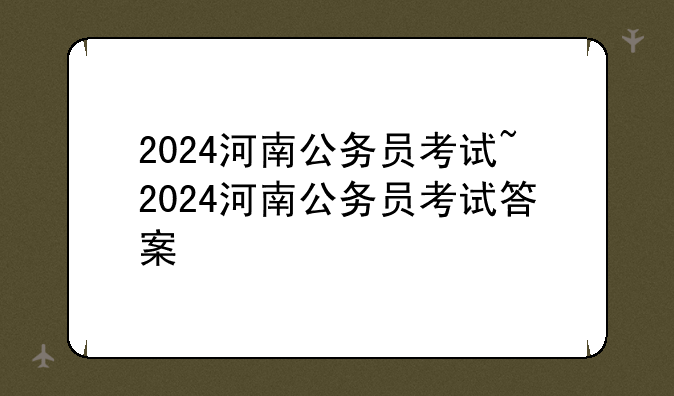 2024河南公务员考试~2024河南公务员考试答案