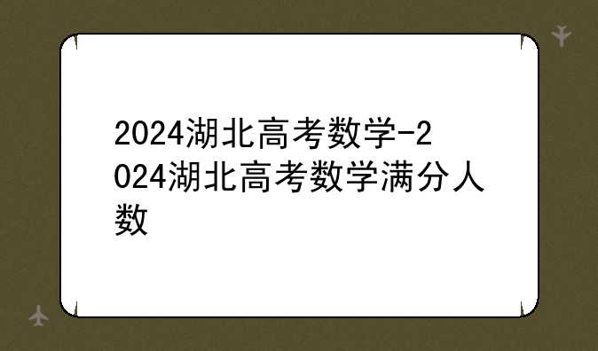 2024湖北高考数学-2024湖北高考数学满分人数