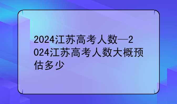 2024江苏高考人数—2024江苏高考人数大概预估多少