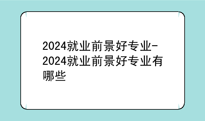 2024就业前景好专业-2024就业前景好专业有哪些