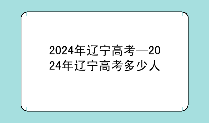2024年辽宁高考—2024年辽宁高考多少人