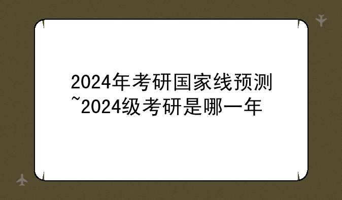 2024年考研国家线预测~2024级考研是哪一年