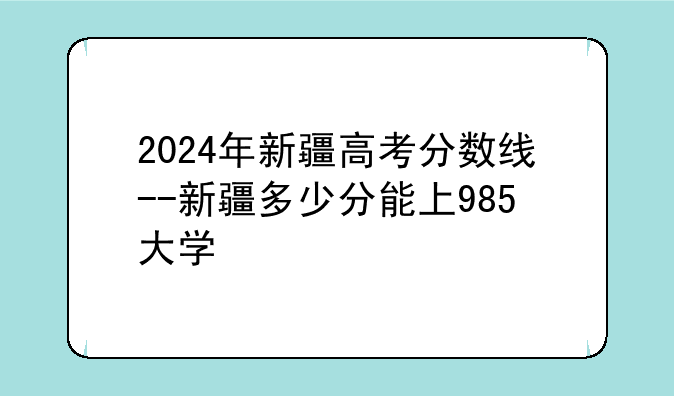2024年新疆高考分数线--新疆多少分能上985大学