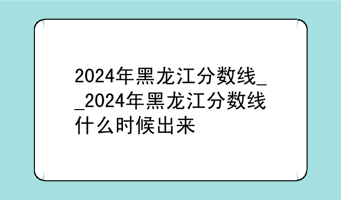 2024年黑龙江分数线__2024年黑龙江分数线什么时候出来