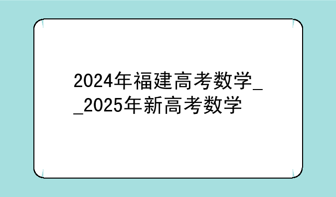2024年福建高考数学__2025年新高考数学