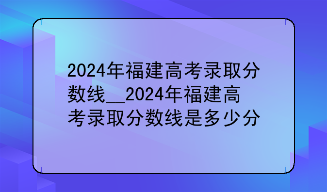 2024年福建高考录取分数线__2024年福建高考录取分数线是多少分