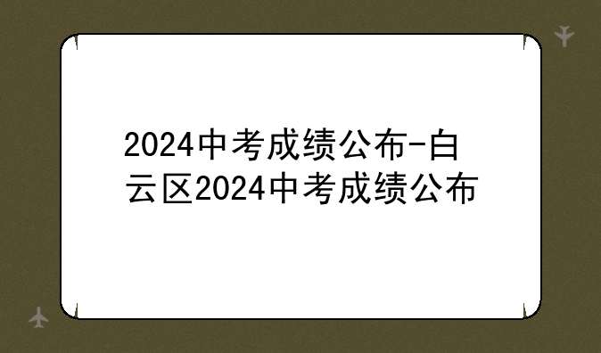 2024中考成绩公布-白云区2024中考成绩公布