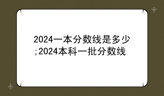 2024一本分数线是多少;2024本科一批分数线