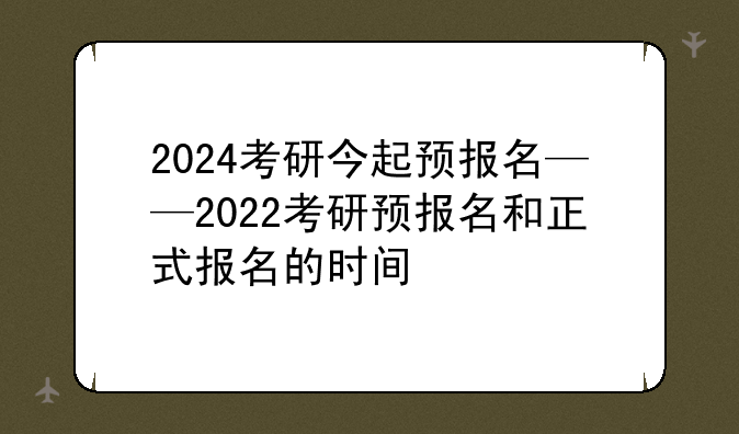 2024考研今起预报名——2022考研预报名和正式报名的时间