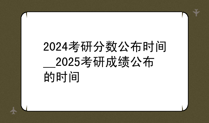 2024考研分数公布时间__2025考研成绩公布的时间