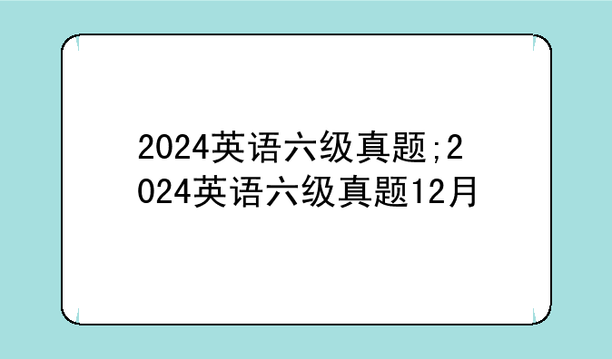 2024英语六级真题;2024英语六级真题12月