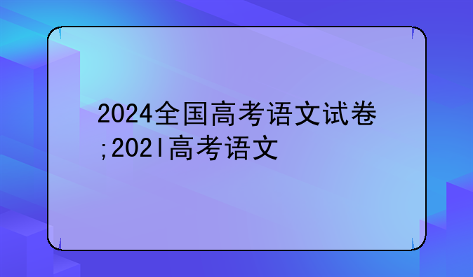 2024全国高考语文试卷;202l高考语文