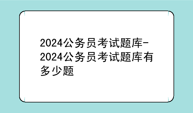 2024公务员考试题库-2024公务员考试题库有多少题