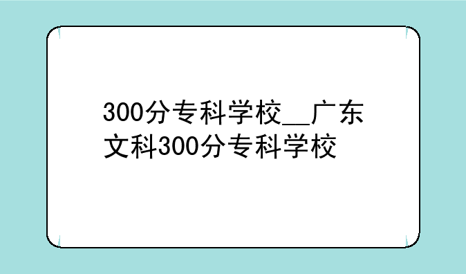 300分专科学校__广东文科300分专科学校