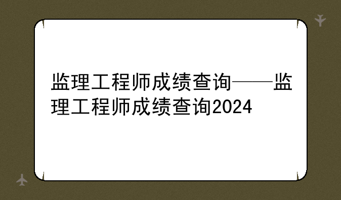 监理工程师成绩查询——监理工程师成绩查询2024