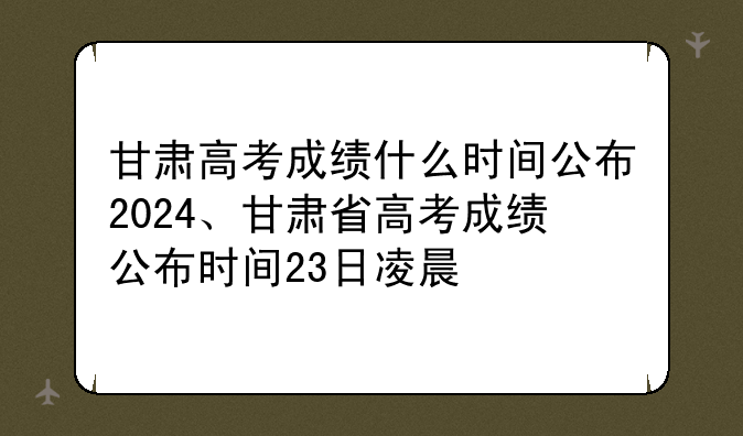甘肃高考成绩什么时间公布2024、甘肃省高考成绩公布时间23日凌晨