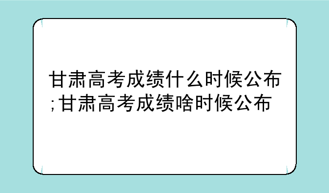 甘肃高考成绩什么时候公布;甘肃高考成绩啥时候公布