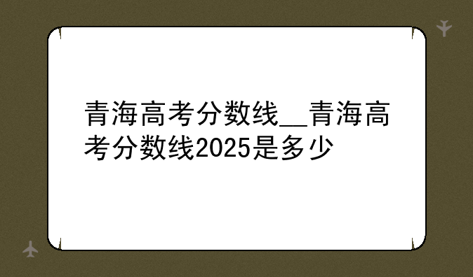 青海高考分数线__青海高考分数线2025是多少