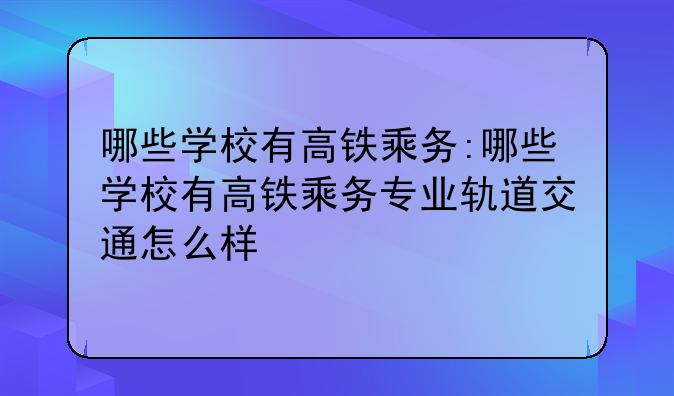 哪些学校有高铁乘务:哪些学校有高铁乘务专业轨道交通怎么样
