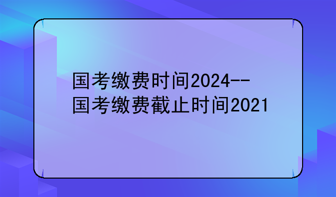 国考缴费时间2024--国考缴费截止时间2021