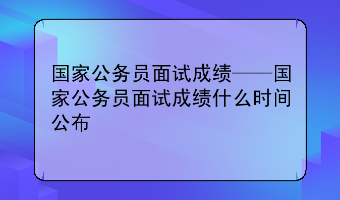国家公务员面试成绩——国家公务员面试成绩什么时间公布