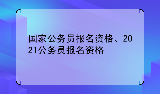 国家公务员报名资格、2021公务员报名资格