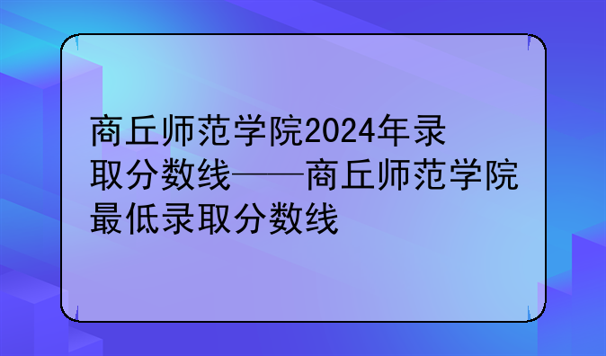 商丘师范学院2024年录取分数线——商丘师范学院最低录取分数线