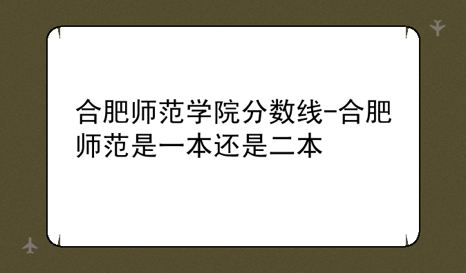 合肥师范学院分数线-合肥师范是一本还是二本