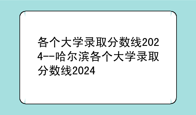 各个大学录取分数线2024--哈尔滨各个大学录取分数线2024
