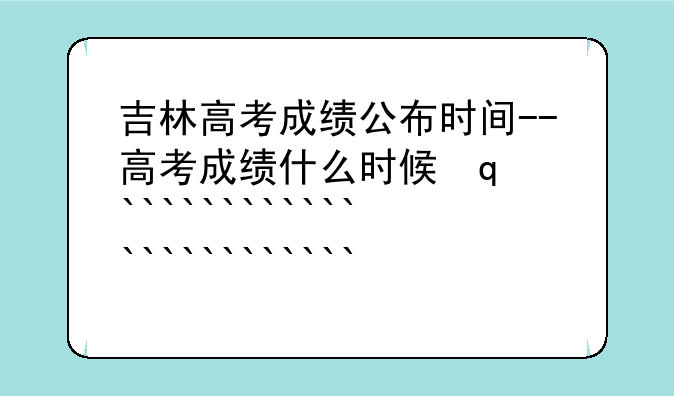 吉林高考成绩公布时间--高考成绩什么时候发布