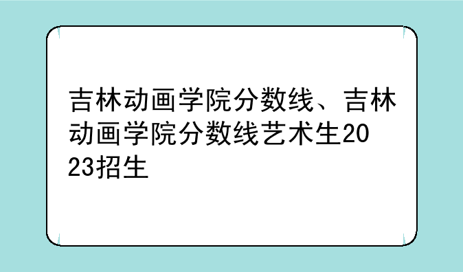 吉林动画学院分数线、吉林动画学院分数线艺术生2023招生